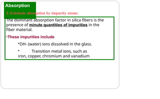 Absorption
2. Extrinsic absorption by impurity atoms
The dominant absorption factor in silica fibers is the
presence of minute quantities of impurities in the
fiber material.
•These impurities include
•OH- (water) ions dissolved in the glass.
• Transition metal ions, such as
iron, copper, chromium and vanadium
 
