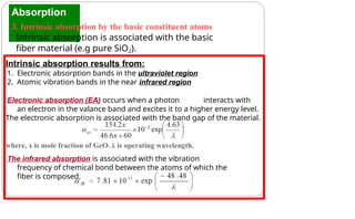 Absorption
3. Intrinsic absorption by the basic constituent atoms
Intrinsic absorption is associated with the basic
fiber material (e.g pure SiO2).
Intrinsic absorption results from:
1. Electronic absorption bands in the ultraviolet region
2. Atomic vibration bands in the near infrared region
Electronic absorption (EA) occurs when a photon interacts with
an electron in the valance band and excites it to a higher energy level.
The electronic absorption is associated with the band gap of the material.
where, x is mole fraction of GeO2, λ is operating wavelength.
The infrared absorption is associated with the vibration
frequency of chemical bond between the atoms of which the
fiber is composed.
 