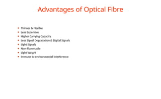 Advantages of Optical Fibre
⚫ Thinner & Flexible
⚫ Less Expensive
⚫ Higher Carrying Capacity
⚫ Less Signal Degradation & Digital Signals
⚫ Light Signals
⚫ Non-Flammable
⚫ Light Weight
⚫ Immune to environmental interference
 