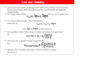 Core and Cladding
Losses
 Since the core and cladding have different indices of refraction
hence they have different attenuation coefficients α1 and α2
respectively
 For step index fiber, the loss for a mode order (v, m) is given by,
 For low-order modes, the expression
reduced to
 For graded index fiber, loss at radial distance is expressed
as,
 The loss for a given mode is expressed
by,
 Where, P(r) is power density of that model at radial
distance r.
 