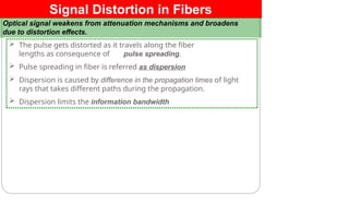 Signal Distortion in Fibers
Optical signal weakens from attenuation mechanisms and broadens
due to distortion effects.
 The pulse gets distorted as it travels along the fiber
lengths as consequence of pulse spreading.
 Pulse spreading in fiber is referred as dispersion
 Dispersion is caused by difference in the propagation times of light
rays that takes different paths during the propagation.
 Dispersion limits the information bandwidth
 