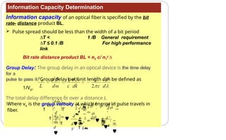 Information Capacity Determination
Information capacity of an optical fiber is specified by the bit
rate- distance product BL.
 Pulse spread should be less than the width of a bit period
∆T < 1 /B General requirement
∆T ≤ 0.1 /B For high performance
link
Bit rate distance product BL < n2 c/ n1
2 ∆
Group Delay: The group delay in an optical device is the time delay
for a
pulse to pass it. Group delay per unit length can be defined as
1/Vg=
Where vg is the group velocity at which energy in pulse travels in
fiber.
The total delay difference δτ over a distance L
is:














 


 2

 2  

d

 d 2
 
 
 L
 L

d 
V
d
d

d

d
2
2c

L  d 2 d 2


d
g

d
g
d

 