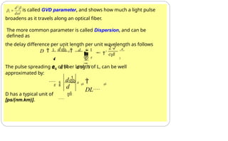 is called GVD parameter, and shows how much a light pulse
broadens as it travels along an optical fiber.
The more common parameter is called Dispersion, and can be
defined as
the delay difference per unit length per unit wavelength as follows
The pulse spreading σg of fiber length of L, can be well
approximated by:
D has a typical unit of
[ps/(nm.km)].
2

2

2
c
g


   


1 d g d  1

L d d V

D 



d

g

DL

d g

 