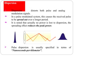 Dispersion


 Dispersion distorts both pulse and analog
modulation signals.
In a pulse modulated system, this causes the received pulse
to be spread out over a longer period.
It is noted that actually no power is lost to dispersion, the
spreading effect reduces the peak power.
 Pulse dispersion is usually specified in terms of
“Nanoseconds-per-kilometer”.
 