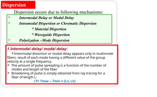 Dispersion
Dispersion occurs due to following mechanisms:
 Intermodal Delay or Modal Delay
 Intramodal Dispertion or Chromatic Dispersion
Material Dispertion
Waveguide Dispertion
 Polarization –Mode Dispersion
1.Intermodal delay/ modal delay:
Intermodal distortion or modal delay appears only in multimode
fibers. result of each mode having a different value of the group
velocity at a single frequency.
 The amount of pulse spreading is a function of the number of
modes and length of the fiber
 Broadening of pulse is simply obtained from ray tracing for a
fiber of length L:
∆T= Tmax – Tmin = (Ln1∆/c)
 
