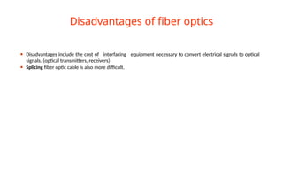 ⚫ Disadvantages include the cost of interfacing equipment necessary to convert electrical signals to optical
signals. (optical transmitters, receivers)
⚫ Splicing fiber optic cable is also more difficult.
Disadvantages of fiber optics
 