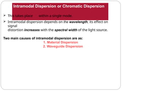 Intramodal Dispersion or Chromatic Dispersion
 This takes place within a single mode.
 Intramodal dispersion depends on the wavelength, its effect on
signal
distortion increases with the spectral width of the light source.
Two main causes of intramodal dispersion are as:
1. Material Dispersion
2. Waveguide Dispersion
 