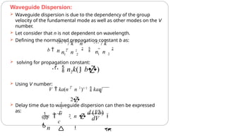 Waveguide Dispersion:
 Waveguide dispersion is due to the dependency of the group
velocity of the fundamental mode as well as other modes on the V
number.
 Let consider that n is not dependent on wavelength.
 Defining the normalized propagation constant b as:
 Delay time due to waveguide dispersion can then be expressed
as:
2
1
1 2
n  n
n 2
 n 2
b  2
 2
 2
/ k 2
 n 2
 / k 
n
 solving for propagation constant:
  n2k(1 b)
 Using V number:
V  ka(n 2
 n 2
)1/ 2
 kan
2
1
2
2


dV
c

wg  n 
d (Vb)

2
2
 
L

n
 