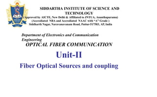 OPTICAL FIBER COMMUNICATION
Unit-II
Fiber Optical Sources and coupling
SIDDARTHA INSTITUTE OF SCIENCE AND
TECHNOLOGY
(Approved by AICTE, New Delhi & Affiliated to JNTUA, Ananthapuramu)
(Accrediated NBA and Accrediated NAAC with “A” Grade )
Siddharth Nagar, Naravanavanam Road, Puttur-517583, AP, India
Department of Electronics and Communication
Engineering
 