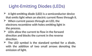 Light-Emitting Diodes (LEDs)
 A light-emitting diode (LED) is a semiconductor device
that emits light when an electric current flows through it.
 When current passes through an LED, the
electrons recombine with holes emitting light in
the process.
 LEDs allow the current to flow in the forward
direction and blocks the current in the reverse
direction.
 The LED symbol is the standard symbol for a diode,
with the addition of two small arrows denoting the
emission of light.
 