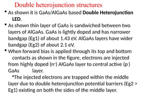 Double heterojunction structures
 As shown it is GaAs/AlGaAs based Double Heterojunction
LED.
 As shown thin layer of GaAs is sandwiched between two
layers of AlGaAs. GaAs is lightly doped and has narrower
bandgap (Eg1) of about 1.43 eV. AlGaAs layers have wider
bandgap (Eg2) of about 2.1 eV.
 When forward bias is applied through its top and bottom
contacts as shown in the figure, electrons are injected
from highly doped (n+) AlGaAs layer to central active (p-)
GaAs layer.
•The injected electrons are trapped within the middle
layer due to double heterojunction potential barriers (Eg2 >
Eg1) existing on both the sides of the middle layer.
 