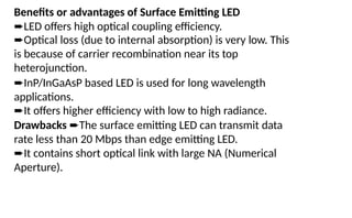 Benefits or advantages of Surface Emitting LED
➨LED offers high optical coupling efficiency.
➨Optical loss (due to internal absorption) is very low. This
is because of carrier recombination near its top
heterojunction.
➨InP/InGaAsP based LED is used for long wavelength
applications.
➨It offers higher efficiency with low to high radiance.
Drawbacks ➨The surface emitting LED can transmit data
rate less than 20 Mbps than edge emitting LED.
➨It contains short optical link with large NA (Numerical
Aperture).
 