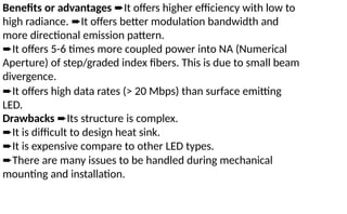 Benefits or advantages ➨It offers higher efficiency with low to
high radiance. ➨It offers better modulation bandwidth and
more directional emission pattern.
➨It offers 5-6 times more coupled power into NA (Numerical
Aperture) of step/graded index fibers. This is due to small beam
divergence.
➨It offers high data rates (> 20 Mbps) than surface emitting
LED.
Drawbacks ➨Its structure is complex.
➨It is difficult to design heat sink.
➨It is expensive compare to other LED types.
➨There are many issues to be handled during mechanical
mounting and installation.
 