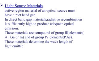  Light Source Materials
active region material of an optical source must
have direct band gap.
In direct band gap materials,radiative recombination
is sufficiently high to produce adequete optical
emission.
These materials are compound of group III elements(
Al, Ga or In) and of group IV elements(P,As).
These materials determine the wave length of
light emitted.
 