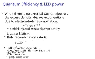 Quantum Efficiency & LED power
• When there is no external carrier injection,
the excess density decays exponentially
due to electron-hole recombination.
n(t) =n0 e− t /τ
n0 : initial injected excess electron density
τ: carrier lifetime.
• Bulk recombination rate R:
• n is the excess carrier
• Bulk recombination rate
(R)=Radiative
recombin0 ation rate + nonradiative
recombination
rate
dt
τ
R =−d n
=n
 
