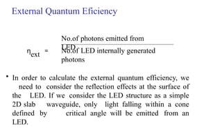 External Quantum Eficiency
No.of LED internally generated
photons
No.of photons emitted from
LED
η
ext =
• In order to calculate the external quantum efficiency, we
need to consider the reflection effects at the surface of
the LED. If we consider the LED structure as a simple
2D slab waveguide, only light falling within a cone
defined by critical angle will be emitted from an
LED.
 