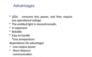 Advantages
• LEDs consume less power, and they require
low operational voltage
• The emitted light is monochromatic.
• In expensive
• Reliable
• Easy to handle
•Less temparature
dependance Dis advantages
• Low output power
• Short distance
communication
 