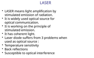 LASER
• LASER means light amplification by
stimulated emission of radiation.
• It is widely used optical source for
optical communication.
• It is working on the principle of
stimulated emission.
• It has coherent light.
• Laser diode suffers from 3 problems when
used as optical source :
• Temperature sensitivity
• Back reflections
• Susceptible to optical interference
 