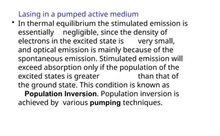 Lasing in a pumped active medium
• In thermal equilibrium the stimulated emission is
essentially negligible, since the density of
electrons in the excited state is very small,
and optical emission is mainly because of the
spontaneous emission. Stimulated emission will
exceed absorption only if the population of the
excited states is greater than that of
the ground state. This condition is known as
Population Inversion. Population inversion is
achieved by various pumping techniques.
 