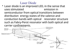 Laser Diode
• Laser diode is an improved LED, in the sense that
uses stimulated emission in
semiconductor from optical transitions between
distribution energy states of the valence and
conduction bands with optical resonator structure
such as Fabry-Perot resonator with both optical and
carrier confinements.
 