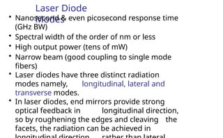 Laser Diode
Modes
• Nanosecond & even picosecond response time
(GHz BW)
• Spectral width of the order of nm or less
• High output power (tens of mW)
• Narrow beam (good coupling to single mode
fibers)
• Laser diodes have three distinct radiation
modes namely, longitudinal, lateral and
transverse modes.
• In laser diodes, end mirrors provide strong
optical feedback in longitudinal direction,
so by roughening the edges and cleaving the
facets, the radiation can be achieved in
 