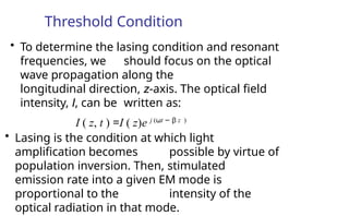 Threshold Condition
• To determine the lasing condition and resonant
frequencies, we should focus on the optical
wave propagation along the
longitudinal direction, z-axis. The optical field
intensity, I, can be written as:
I ( z, t ) =I ( z)e j (ωt − β z )
• Lasing is the condition at which light
amplification becomes possible by virtue of
population inversion. Then, stimulated
emission rate into a given EM mode is
proportional to the intensity of the
optical radiation in that mode.
 
