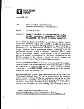 *EDISON ELECTRIC
          INSTITMT
August 23, 2002


TO:             Chief Executive, Member Company
                Power Partners domrpany Representatives

FROM:           Thomas R. Kuhn

SUBJECT:        CLIMATE CHANGE: INVITATION FOR ADDITIONAL
                POWER PARTNERS COMPANIES: RESPONSE
                REQUESTED ON THREE INDUSTRY INITIATIVES

As you know, the Bush Admin istration is committed to voluntary actions,
rather than mandated targets and timetables, to address greenhouse
gases, and has set a goal of~ reducing greenhouse gas intensity by 18
percent by 2012. The Adminisfrtion plans to roll out a package of climate
actions, including federal go ernment science, technology R&D and
international initiatives, as well, as "Business Challenges" such as Power
Partners and Climate Leadersl Power Partners is the voluntary climate
partnership between the Department of Energy and the power sector, and
Climate Leaders is the vlnary climate partnership between the
Environmental Protection Agec and individual companies.

We are pleased to report tha       member companies and the Tennessee
Valley Authority have designatd Power Partners representatives thus far
as a result of our pi 2itr           to you.' We encourage additional
companies to join Power Partn'ers - simply contact any of the EEl staff
listed at the end of this memorandum.

Voluntary reductions in greenhpuse gas emissions are at the heart of the
Administration's climate plan. We believe we can build on the successes
of the voluntary Climate Cha'llenge implemented during the previous
Administration in launching a n~w round of company actions and industry
initiatives. Using the successful Climate Challenge as a model, we
believe it will be helpful to lave industry-wide initiatives in order to


   The April 22 letter and enclosure my be found at:
httP://www. eei~orgmemnber netlenvir/climate/ceoletterO422O2.Ddf
http://www.eei.org/nmember net/e~viro/climate/ceoletterattachO42202.pdf
 