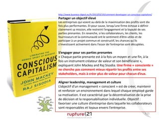 P.22
http://www.business-digest.eu/fr/2013/03/19/comment-developper-un-conscious-capitalism/
Partager un objectif élevé
Les entreprises qui voient au-delà de la maximisation des profits sont dix
fois plus performantes. Et pour cause, lorsqu’une firme échoue à définir
clairement sa mission, elle restreint l’engagement et la loyauté de ses
parties prenantes. En revanche, si les collaborateurs, les clients, les
fournisseurs et la communauté ont le sentiment d’être utiles et de
participer à un projet commun et constructif, les chances qu’ils
s’investissent activement dans l’essor de l’entreprise sont décuplées.
S’engager pour ses parties prenantes
« Chaque partie prenante est à la fois un moyen et une fin, à la
fois un instrument créateur de valeur et son bénéficiaire »,
expliquent John Mackey and Raj Sisodia. Une firme « consciente »
ne cherche pas comment mieux répartir les profits entre ses
stakeholders, mais à créer plus de valeur pour chacun d’eux.
Aligner leadership, management et culture
L’objectif d’un management « conscient » est de créer, maintenir
et renforcer un environnement dans lequel chaque employé garde
sa motivation. Il est caractérisé par la décentralisation de la prise
de décision et la responsabilisation individuelle. Objectif :
favoriser une culture d’entreprise dans laquelle les collaborateurs
sont responsables et loyaux envers l’entreprise.
 