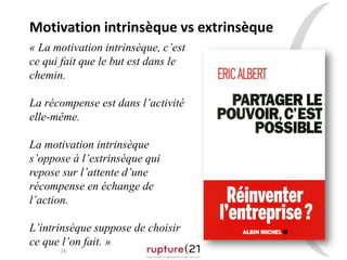 26
« La motivation intrinsèque, c’est
ce qui fait que le but est dans le
chemin.
La récompense est dans l’activité
elle-même.
La motivation intrinsèque
s’oppose à l’extrinsèque qui
repose sur l’attente d’une
récompense en échange de
l’action.
L’intrinsèque suppose de choisir
ce que l’on fait. »
Motivation intrinsèque vs extrinsèque
 