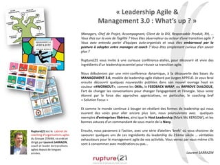 « Leadership Agile &
Management 3.0 : What’s up ? »
Managers, Chef de Projet, Accompagnant, Client de la DSI, Responsable Produit, RH, …
Vous êtes sur la voie de l’agilité ? Vous êtes observateur ou acteur d’une transition agile ?
Vous avez entendu parler d’équipes auto-organisés et vous êtes embarrassé par la
posture à adopter entre manager et coach ? Vous êtes simplement curieux d’en savoir
plus ?
Rupture(21 vous invite à une curieuse conférence-atelier, pour découvrir et vivre des
ingrédients d’un leadership essentiel pour réussir sa transition agile.
Nous débuterons par une mini-conférence dynamique, à la découverte des bases du
MANAGEMENT 3.0, modèle de leadership agile élaboré par Jurgen APPELO. Je vous ferai
ensuite découvrir quelques nouveautés publiées dans son nouvel ouvrage haut en
couleur «#WORKOUT», comme les OKRs, le FEEDBACK WRAP, ou IMPROVE DIALOGUE,
l’art de changer les conversations pour changer l’engagement et l’énergie. Vous serez
étonné par la force des approches appréciatives, en particulier, le coaching bref
« Solution Focus »
Et comme le monde continue à bouger en révélant des formes de leadership qui nous
ouvrent des voies pour aller encore plus loin, nous poursuivrons avec quelques
exemples d’entreprises libérées, ainsi que le Host Leadership (Mark Mc KERGOW), et les
bonnes astuces d'un commandant de sous-marin de la Navy.
Ensuite, nous passerons à l’action, avec une série d’ateliers ‘brefs’ où vous choisirez de
savourer quelques uns de ces ingrédients du leadership du 21ème siècle … véritables
exhausteurs pour le management agile de vos activités. Vous verrez par vous-même s'ils
sont à consommer avec modération ou pas...
Laurent SARRAZIN
Rupture(21 est le cabinet de
coaching d’organisations agiles
du Groupe ZENIKA, co-créé et
dirigé par Laurent SARRAZIN,
coach et leader de transitions
agiles depuis de longues
années.
 