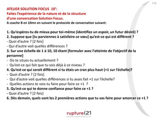 P.50
ATELIER SOLUTION FOCUS 10’:
Faites l’expérience de la nature et de la structure
d’une conversation Solution Focus.
A coache B en 10mn en suivant le protocole de conversation suivant:
1. Qu’espères-tu de mieux pour toi-même (identifiez un espoir, un futur désiré) ?
2. Suppose que [tu parviennes à satisfaire ce vœu] qu’est-ce qui est différent ?
- Quoi d’autre ? [2 fois]
- Qui d’autre voit quelles différences ?
3. Sur une échelle de 1 à 10, 10 étant [formuler avec l’atteinte de l’objectif de la
personne]
- Où te situes-tu actuellement ?
- Qu’est-ce qui fait que tu sois déjà à ce niveau ?
4. Qu’est-ce qui serait différent si tu étais un cran plus haut (+1 sur l’échelle)?
- Quoi d’autre ? [2 fois]
- Qui d’autre voit quelles différences si tu avais fait +1 sur l’échelle?
- Quelles actions te vois-tu faire pour faire ce +1 ?
5. Qu’est-ce qui te donne confiance pour faire ce +1 ?
- Quoi d’autre ? [2 fois]
6. Dès demain, quels sont les 2 premières actions que tu vas faire pour amorcer ce +1 ?
 