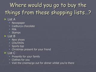 Where would you go to buy the things from these shopping lists…? List A Newspaper Cadburys chocolate Milk Stamps List B New shoes CDs/DVDs Sports top Christmas present for your friend List C Presents for your family Clothes for you Visit the cinema/go out for dinner whilst you’re there 