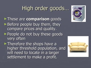 High order goods… These are  comparison  goods Before people buy them, they compare prices and quality. People do not buy these goods very often Therefore the shops have a higher threshold population, and will need to locate in a larger settlement to make a profit. 
