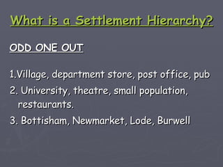 What is a Settlement Hierarchy? ODD ONE OUT 1.Village, department store, post office, pub 2. University, theatre, small population, restaurants. 3. Bottisham, Newmarket, Lode, Burwell   