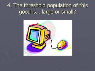 4. The threshold population of this good is… large or small? 