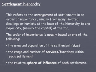 This refers to the arrangement of settlements in an ‘order of importance’, usually from many isolated dwellings or hamlets at the base of the hierarchy to one major city, (usually the capital) at the top.  The order of importance is usually based on one of the following: the area and population of the settlement ( size ) the range and number of  services /functions within   each settlement the relative  sphere of influence  of each settlement. Settlement hierarchy 