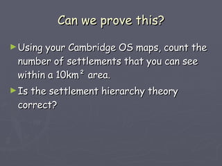Can we prove this? Using your Cambridge OS maps, count the number of settlements that you can see within a 10km ² area. Is the settlement hierarchy theory correct? 