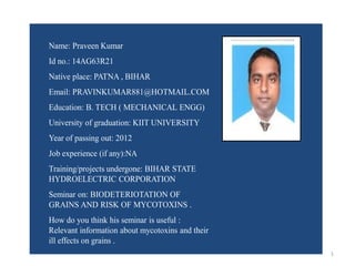 1 
Name: Praveen Kumar 
Id no.: 14AG63R21 
Native place: PATNA , BIHAR 
Email: PRAVINKUMAR881@HOTMAIL.COM 
Education: B. TECH ( MECHANICAL ENGG) 
University of graduation: KIIT UNIVERSITY 
Year of passing out: 2012 
Job experience (if any):NA 
Training/projects undergone: BIHAR STATE 
HYDROELECTRIC CORPORATION 
Seminar on: BIODETERIOTATION OF 
GRAINS AND RISK OF MYCOTOXINS . 
How do you think his seminar is useful : 
Relevant information about mycotoxins and their 
ill effects on grains . 
Paste 
Your 
passport 
Size 
Photo 
here. 
 