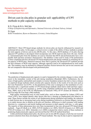1 INTRODUCTION
The prediction of displacement pile capacity in sand is hampered by the extreme changes in stress which
occur in the immediate vicinity of the pile during installation (Randolph 2003). Furthermore, the ab-
sence of high-quality undisturbed sand samples in routine foundation projects has led to a heavy reliance
on empirical design methods which correlate pile capacity directly to the results of in-situ tests such as
the Cone Penetration Test (CPT). As the penetration of the cone is analogous to the installation of a dis-
placement pile, a significant number of CPT-based design methods which derive shaft and base capaci-
ties from the in-situ cone resistance qc profile using simplified coefficients have been developed (Le-
hane, 2009), such as the LCPC-82 (Bustamante & Gianeselli 1982), EF-97 (Eslami & Fellenius 1997)
and Van Impe-86 (Van Impe 1986) methods.
High quality instrumented tests on steel model piles, such as those reported by Lehane (1992) and
Chow (1997), have helped identify other factors that have a bearing on displacement pile behavior in
sand. These factors include the extent of soil displacement during installation and loading, the reduction
in shaft friction due to increasing load cycles during installation (referred to as friction fatigue), increas-
es in radial stresses due to dilation at the pile-soil interface, differences in shaft resistance with loading
direction (i.e. compressive and tensile loading) and increases in shaft capacity with time, i.e. pile aging.
The majority of these phenomena have now been incorporated in four new advanced CPT-based design
methods – Fugro-05 (Kolk et al. 2005), ICP-05 (Jardine et al. 2005), NGI-05 (Clausen et al. 2005) and
UWA-05 (Lehane et al. 2005). Schneider et al. (2008) evaluated the relative merits of these methods in
predicting displacement pile capacity and showed that the UWA-05 method fared best.
Unlike preformed displacement piles, the driven cast-in-situ (DCIS) category of pile has not received
exclusive attention from those developing CPT-based methods. This may be due in part to important dif-
Driven cast-in-situ piles in granular soil: applicability of CPT
methods to pile capacity estimation
K.N. Flynn & B.A. McCabe
College of Engineering and Informatics, National University of Ireland, Galway, Ireland
D. Egan
Keller Foundations, Ryton-on-Dunsmore, Coventry, United Kingdom
ABSTRACT: Most CPT-based design methods for driven piles are heavily influenced by research on
preformed driven piles. In this paper, a critical review is made of the ability of these methods to predict
the total capacity of driven cast-in-situ (DCIS) piles. To this end, a DCIS database of 16 piles (having
adjacent CPT profiles) is developed which incorporates new DCIS load-test data from UK sites. Initial-
ly, instrumented piles from the database are used to illustrate that DCIS and preformed piles have com-
parable shaft and base resistance characteristics. The database is then used to study of the performance
of three simplified and four advanced CPT-based displacement pile design methods in estimating the to-
tal capacity of DCIS piles. Statistical analyses show that in general, the advanced CPT methods provide
the best estimates of DCIS total capacity, although capacities tend to be underpredicted by most meth-
ods. This tendency may be attributed to enhanced interface friction between the cast-in-situ concrete and
the soil compared to that developed with preformed piles.
Remedy Geotechnics Ltd
Technical Paper R21
www.remedygeotechnics.com
 