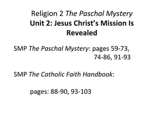 Religion 2 The Paschal Mystery
Unit 2: Jesus Christ’s Mission Is
Revealed
SMP The Paschal Mystery: pages 59-73,
74-86, 91-93
SMP The Catholic Faith Handbook:
pages: 88-90, 93-103
 