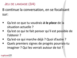 B continue la conversation, en se focalisant
sur:
 Qu’est ce que tu voudrais à la place de la
situation actuelle ?
 Qu’est ce qui te fait penser qu’il est possible de
l’obtenir ?
 Qu’est-ce qui marche déjà ? Quoi d’autre ?
 Quels premiers signes de progrès pourrais-tu
imaginer ? Qui les verrait autour de toi ?
JEU DE LANGAGE (3/4)
 