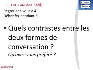 Regroupez-vous à 4
Débriefez pendant 5’
• Quels contrastes entre les
deux formes de
conversation ?
Qu’avez-vous préféré ?
JEU DE LANGAGE (4/4)
 
