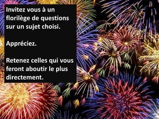 P.33
Invitez vous à un
florilège de questions
sur un sujet choisi.
Appréciez.
Retenez celles qui vous
feront aboutir le plus
directement.
 