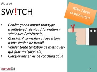 P.38
Power
SW!TCH
 Challenger en amont tout type
d’initiative / réunion / formation /
séminaire / cérémonie, …
 Check-in / connexion à l’ouverture
d’une session de travail
 Valider toute tentation de métriques-
qui-font-mal (képi-aïe)
 Clarifier une envie de coaching agile
 