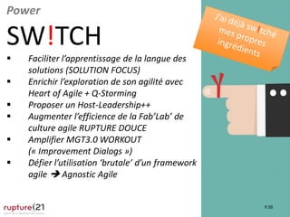 P.39
Power
SW!TCH
 Faciliter l’apprentissage de la langue des
solutions (SOLUTION FOCUS)
 Enrichir l’exploration de son agilité avec
Heart of Agile + Q-Storming
 Proposer un Host-Leadership++
 Augmenter l’efficience de la Fab’Lab’ de
culture agile RUPTURE DOUCE
 Amplifier MGT3.0 WORKOUT
(« Improvement Dialogs »)
 Défier l’utilisation ‘brutale’ d’un framework
agile  Agnostic Agile
 