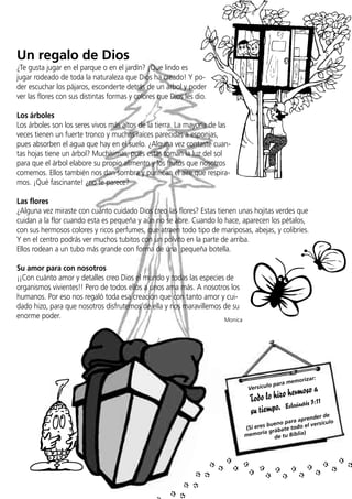Un regalo de Dios
¿Te gusta jugar en el parque o en el jardín? ¡Que lindo es
jugar rodeado de toda la naturaleza que Dios ha creado! Y poder escuchar los pájaros, esconderte detrás de un árbol y poder
ver las flores con sus distintas formas y colores que Dios les dio.
Los árboles
Los árboles son los seres vivos más altos de la tierra. La mayoría de las
veces tienen un fuerte tronco y muchas raíces parecidas a esponjas,
pues absorben el agua que hay en el suelo. ¿Alguna vez contaste cuantas hojas tiene un árbol? Muchísimas, pues estas toman la luz del sol
para que el árbol elabore su propio alimento y los frutos que nosotros
comemos. Ellos también nos dan sombra y purifican el aire que respiramos. ¡Qué fascinante! ¿no te parece?
Las flores
¿Alguna vez miraste con cuánto cuidado Dios creo las flores? Estas tienen unas hojitas verdes que
cuidan a la flor cuando esta es pequeña y aún no se abre. Cuando lo hace, aparecen los pétalos,
con sus hermosos colores y ricos perfumes, que atraen todo tipo de mariposas, abejas, y colibríes.
Y en el centro podrás ver muchos tubitos con un polvito en la parte de arriba.
Ellos rodean a un tubo más grande con forma de una pequeña botella.
Su amor para con nosotros
¡¡Con cuánto amor y detalles creo Dios el mundo y todas las especies de
organismos vivientes!! Pero de todos ellos a unos ama más. A nosotros los
humanos. Por eso nos regaló toda esa creación que con tanto amor y cuidado hizo, para que nosotros disfrutemos de ella y nos maravillemos de su
enorme poder.
Monica

orizar:

ra mem

lo pa
Versícu

oso a
lo hizo herm :11
Todo
iastés 3
empo. Ecles
su ti

e
ender d
ara apr
ueno p do el versículo
b
(Si eres rábate to
moria g e tu Biblia)
me
d

 