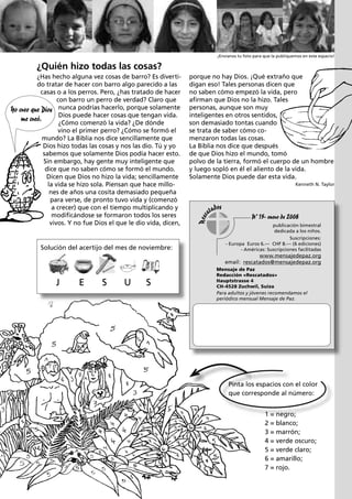 ¡Envíanos tu foto para que la publiquemos en este espacio!

¿Quién hizo todas las cosas?
¿Has hecho alguna vez cosas de barro? Es divertido tratar de hacer con barro algo parecido a las
casas o a los perros. Pero, ¿has tratado de hacer
con barro un perro de verdad? Claro que
Yo creo que Dios nunca podrías hacerlo, porque solamente
Dios puede hacer cosas que tengan vida.
me creó.
¿Cómo comenzó la vida? ¿De dónde
vino el primer perro? ¿Cómo se formó el
mundo? La Biblia nos dice sencillamente que
Dios hizo todas las cosas y nos las dio. Tú y yo
sabemos que solamente Dios podía hacer esto.
Sin embargo, hay gente muy inteligente que
dice que no saben cómo se formó el mundo.
Dicen que Dios no hizo la vida; sencillamente
la vida se hizo sola. Piensan que hace millones de años una cosita demasiado pequeña
para verse, de pronto tuvo vida y (comenzó
a crecer) que con el tiempo multiplicando y
modificándose se formaron todos los seres
vivos. Y no fue Dios el que le dio vida, dicen,

Solución del acertijo del mes de noviembre:

porque no hay Dios. ¡Qué extraño que
digan eso! Tales personas dicen que
no saben cómo empezó la vida, pero
afirman que Dios no la hizo. Tales
personas, aunque son muy
inteligentes en otros sentidos,
son demasiado tontas cuando
se trata de saber cómo comenzaron todas las cosas.
La Biblia nos dice que después
de que Dios hizo el mundo, tomó
polvo de la tierra, formó el cuerpo de un hombre
y luego sopló en él el aliento de la vida.
Solamente Dios puede dar esta vida.
Kenneth N. Taylor

Nº 15- enero de 2008
publicación bimestral
dedicada a los niños.
Suscripciones:
- Europa Euros 6.— CHF 8.— (6 ediciones)
- Américas: Suscripciones facilitadas

www.mensajedepaz.org
email: rescatados@mensajedepaz.org

J

E

S

U

S

Mensaje de Paz
Redacción «Rescatados»
Hauptstrasse 4
CH-4528 Zuchwil, Suiza
Para adultos y jóvenes recomendamos el
periódico mensual Mensaje de Paz.

Pinta los espacios con el color
que corresponde al número:
1 = negro;
2 = blanco;
3 = marrón;
4 = verde oscuro;
5 = verde claro;
6 = amarillo;
7 = rojo.

 