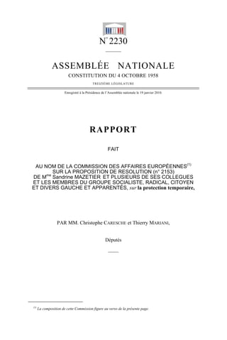 N°
2230
______
ASSEMBLÉE NATIONALE
CONSTITUTION DU 4 OCTOBRE 1958
TREIZIÈME LÉGISLATURE
Enregistré à la Présidence de l’Assemblée nationale le 19 janvier 2010.
RAPPORT
FAIT
AU NOM DE LA COMMISSION DES AFFAIRES EUROPÉENNES(1)
SUR LA PROPOSITION DE RESOLUTION (n° 2153)
DE Mme
Sandrine MAZETIER ET PLUSIEURS DE SES COLLEGUES
ET LES MEMBRES DU GROUPE SOCIALISTE, RADICAL, CITOYEN
ET DIVERS GAUCHE ET APPARENTÉS, sur la protection temporaire,
PAR MM. Christophe CARESCHE et Thierry MARIANI,
Députés
——
(1)
La composition de cette Commission figure au verso de la présente page.
 