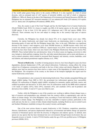 American Journal of Humanities and Social Sciences Research (AJHSSR) 2022
A J H S S R J o u r n a l P a g e | 187
of the world's plant genera being native to the country (CBD,n.d). It is also regarded as a hub of animal
diversity, with an estimated total of 1,437 species of terrestrial wildlife, over half of which is indigenous
(BMB,n.d., CBD,n.d). Based on the data of the Department of Environment and Natural Resources (DENR), the
Philippines has an estimated 207 terrestrial mammals (133 are endemic),691 birds (239 endemic) 419 reptiles
(241 en demic) and 120 amphibians (98 endemic) (BMB, 2016).
Also, the country is part of the Coral Triangle and has the third highest level of marine biodiversity
(World Wildlife Fund, 2010). It is home to roughly one-fifth of all marine species on the earth, with about
10,000 species. It has at least 3,214 fish species (121 indigenous) and 1,700 reef species (BMB, 2016;
CBD,n.d). These estimates may be low and subject to change due to the country's high pace of species
discovery.
Currently, the Philippines has already lost almost 93% of its original forest cover since 1990s.
Similarly, the marine biodiversity and inland water biodiversity are deteriorating which is evident in the
decreasing quality of water and fish, the Philippine largest lake. Also, in the early 1900s,there was significant
decrease in the country’s total mangrove cover from 450,000 hectares to 140,000 hectares while coral reef
covered was already in poor conditions (CBD,n.d.; Aquino-Gayao et.al.,2014). Several reasons for declining
biodiversity have been found, which were also listed in the Philippine Biodiversity Strategy and Action Plan
(PBSAP). These include habitat loss and destruction. Some of its direct causes are logging, conversion to other
uses, kaingin or slash-and-burn cropping, forest fire, and other natural phenomena such as pests and diseases, as
well as natural calamities which resulted in increased flood frequency and intensity, erosion, landslides, coral
reef siltation, and reduced groundwater supplies (Heaney et al., 1998).
Threats to Biodiversity. A number of mining projects, however, have been alleged to cause also forest
degradation, physical displacement of IPs, and cultural dislocations. Furthermore, mining affects the strong
cultural ties of indigenous communities and leads to the loss of their culture and identity (Baguilat, 2011). In
addition, poor land use practices have been cited as a major cause of the degradation of coastal ecosystems in
the Philippines. The recognition of the country as the hottest of the hotspots highlights the urgent need for
marine biodiversity conservation.
Overexploitation is also a reasons for deteriorating biodiversity. These includes unregulated fishing and
illegal wildlife trading. From 2009 to 2013, the government law enforcement agencies have successfully
effected 136 confiscations of illegally traded wildlife, including live mammals, reptiles and birds, insects, and
wildlife by-products and derivatives. In 2014, there were 20 confiscations made by the BMB which comprised
1,162 heads of reptiles (42%), birds (39%), mammals (4%), and arachnids (16%) and by-products and
derivatives from wildlife. A total of 17 cases were filed in court.
Further, while the Philippines is one of the countries now working to address climate change issues, a
lack of resources and preparedness may ultimately limit the country's ability to appropriately cope with the
effects of climate change. All of the Philippines' areas, according to Yusuf and Francisco (2009), are the most
vulnerable to climate change. The Philippines is not only vulnerable to tropical cyclones, particularly in the
north and east, but also to a variety of other climate-related hazards, including floods (as seen in central Luzon
and Southern Mindanao), landslides (owing to the country's terrain), and droughts.
One of the most serious threats to aquatic biodiversity is IAS. Predation, competition, parasitism,
illnesses, hybridization, and species displacement induced by environmental and habitat change can speed the
extinction of threatened species and limit the diversity of indigenous and endemic species. As defined, alien
species are any species that has been introduced into new environments through human involvement; they are
frequently invasive or hostile. A total of 70 IAS families under the age of 40 were profiled across 16 Philippine
provinces (ERDB, 2013).
 