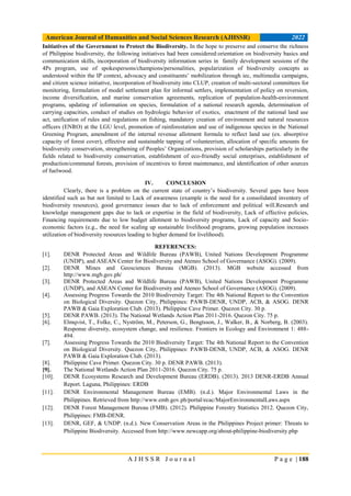 American Journal of Humanities and Social Sciences Research (AJHSSR) 2022
A J H S S R J o u r n a l P a g e | 188
Initiatives of the Government to Protect the Biodiversity. In the hope to preserve and conserve the richness
of Philippine biodiversity, the following initiatives had been considered:orientation on biodiversity basics and
communication skills, incorporation of biodiversity information series in family development sessions of the
4Ps program, use of spokespersons/champions/personalities, popularization of biodiversity concepts as
understood within the IP context, advocacy and constituents’ mobilization through iec, multimedia campaigns,
and citizen science initiative, incorporation of biodiversity into CLUP, creation of multi-sectoral committees for
monitoring, formulation of model settlement plan for informal settlers, implementation of policy on reversion,
income diversification, and marine conservation agreements, replication of population-health-environment
programs, updating of information on species, formulation of a national research agenda, determination of
carrying capacities, conduct of studies on hydrologic behavior of exotics, enactment of the national land use
act, unification of rules and regulations on fishing, mandatory creation of environment and natural resources
officers (ENRO) at the LGU level, promotion of rainforestation and use of indigenous species in the National
Greening Program, amendment of the internal revenue allotment formula to reflect land use (ex. absorptive
capacity of forest cover), effective and sustainable tapping of volunteerism, allocation of specific amounts for
biodiversity conservation, strengthening of Peoples’ Organizations, provision of scholarships particularly in the
fields related to biodiversity conservation, establishment of eco-friendly social enterprises, establishment of
production/communal forests, provision of incentives to forest maintenance, and identification of other sources
of fuelwood.
IV. CONCLUSION
Clearly, there is a problem on the current state of country’s biodiversity. Several gaps have been
identified such as but not limited to Lack of awareness (example is the need for a consolidated inventory of
biodiversity resources), good governance issues due to lack of enforcement and political will.Research and
knowledge management gaps due to lack or expertise in the field of biodiversity, Lack of effective policies,
Financing requirements due to low budget allotment to biodiversity programs, Lack of capacity and Socio-
economic factors (e.g., the need for scaling up sustainable livelihood programs, growing population increases
utilization of biodiversity resources leading to higher demand for livelihood).
REFERENCES:
[1]. DENR Protected Areas and Wildlife Bureau (PAWB), United Nations Development Programme
(UNDP), and ASEAN Center for Biodiversity and Ateneo School of Governance (ASOG). (2009).
[2]. DENR Mines and Geosciences Bureau (MGB). (2013). MGB website accessed from
http://www.mgb.gov.ph/
[3]. DENR Protected Areas and Wildlife Bureau (PAWB), United Nations Development Programme
(UNDP), and ASEAN Center for Biodiversity and Ateneo School of Governance (ASOG). (2009).
[4]. Assessing Progress Towards the 2010 Biodiversity Target: The 4th National Report to the Convention
on Biological Diversity. Quezon City, Philippines: PAWB-DENR, UNDP, ACB, & ASOG. DENR
PAWB & Gaia Exploration Club. (2013). Philippine Cave Primer. Quezon City. 30 p.
[5]. DENR PAWB. (2013). The National Wetlands Action Plan 2011-2016. Quezon City. 75 p.
[6]. Elmqvist, T., Folke, C., Nyström, M., Peterson, G., Bengtsson, J., Walker, B., & Norberg, B. (2003).
Response diversity, ecosystem change, and resilience. Frontiers in Ecology and Environment 1: 488-
494.
[7]. Assessing Progress Towards the 2010 Biodiversity Target: The 4th National Report to the Convention
on Biological Diversity. Quezon City, Philippines: PAWB-DENR, UNDP, ACB, & ASOG. DENR
PAWB & Gaia Exploration Club. (2013).
[8]. Philippine Cave Primer. Quezon City. 30 p. DENR PAWB. (2013).
[9]. The National Wetlands Action Plan 2011-2016. Quezon City. 75 p.
[10]. DENR Ecosystems Research and Development Bureau (ERDB). (2013). 2013 DENR-ERDB Annual
Report. Laguna, Philippines: ERDB
[11]. DENR Environmental Management Bureau (EMB). (n.d.). Major Environmental Laws in the
Philippines. Retrieved from http://www.emb.gov.ph/portal/ecac/MajorEnvironmentalLaws.aspx
[12]. DENR Forest Management Bureau (FMB). (2012). Philippine Forestry Statistics 2012. Quezon City,
Philippines: FMB-DENR.
[13]. DENR, GEF, & UNDP. (n.d.). New Conservation Areas in the Philippines Project primer: Threats to
Philippine Biodiversity. Accessed from http://www.newcapp.org/about-philippine-biodiversity.php
 